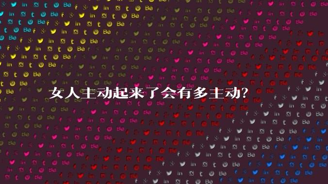 女人主动起来了会有多主动？