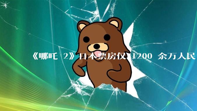 《哪吒 2》日本票房仅 1200 余万人民币，造成这种情况的原因是什么？