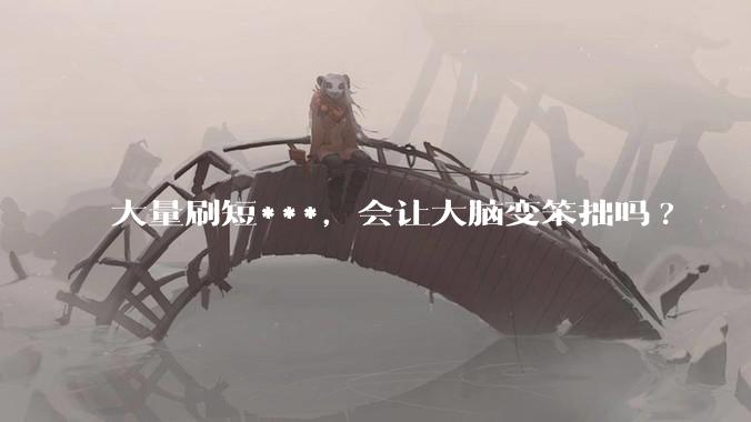 大量刷短***，会让大脑变笨拙吗?