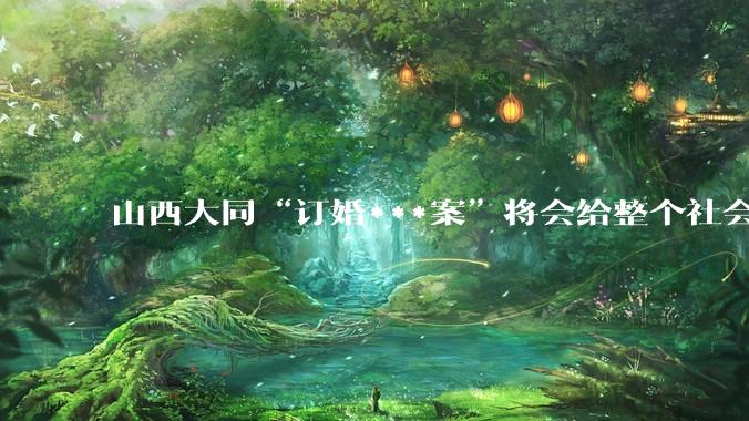 山西大同“订婚***案”将会给整个社会带来的影响有多严重？
