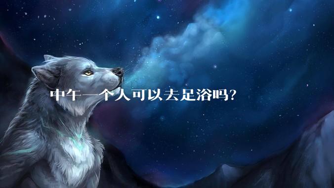 中午一个人可以去足浴吗？