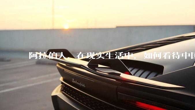 阿拉伯人，在现实生活中，如何看待中国人？